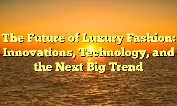 The Future of Luxury Fashion: Innovations, Technology, and the Next Big Trend