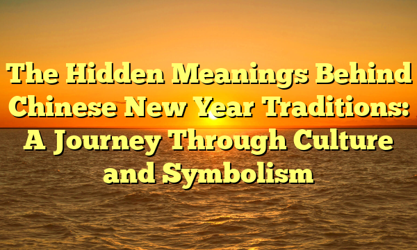 The Hidden Meanings Behind Chinese New Year Traditions: A Journey Through Culture and Symbolism