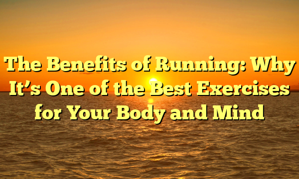 The Benefits of Running: Why It’s One of the Best Exercises for Your Body and Mind