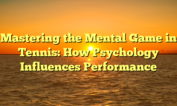 Mastering the Mental Game in Tennis: How Psychology Influences Performance