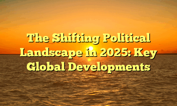 The Shifting Political Landscape in 2025: Key Global Developments