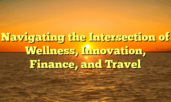 Navigating the Intersection of Wellness, Innovation, Finance, and Travel
